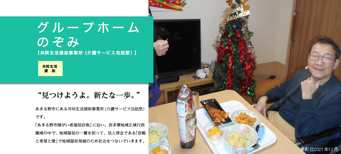 グループホームのぞみ 概要　共同生活援助事業（介護サービス包括型）　食事・入浴・排泄等の介護・相談、その他、日常生活上の援助、行事等。 日中は原則生活介護や就労型施設などへ通所するかたちとなります。