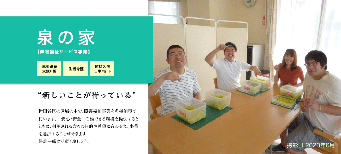 泉の家　世田谷区の閑静な住宅街の中にあり、安心・安全に活動ができる環境（スプリンクラーの設置・オール電化・耐震構造など。）を整えています。一人でも多くの方に、ご理解やご支援をいただけるように、積極的な情報発信や地域の方への施設開放を行っています。