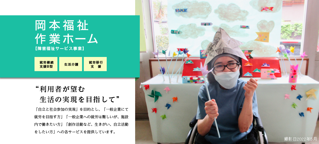 岡本福祉作業ホーム　「自立と社会参加の実現」を目的とし、「一般企業にて就労を目指す方」「一般企業への就労は難しいが、施設内で働きたい方」「創作活動など、生きがい、自立活動をしたい方」への各サービスを提供しています。