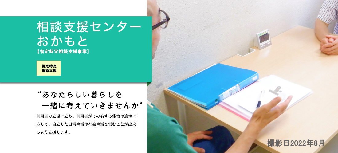 相談支援センターおかもと 利用者の立場に立ち、利用者がその有する能力や適性に応じて、自立した日常生活や社会生活を営むことが出来るよう支援します。身体障がい、知的障がいのある方の相談をお受けしサービス等利用計画を作成します。